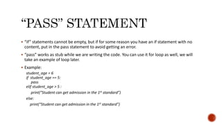  “if” statements cannot be empty, but if for some reason you have an if statement with no
content, put in the pass statement to avoid getting an error.
 “pass” works as stub while we are writing the code. You can use it for loop as well, we will
take an example of loop later.
 Example:
student_age = 6
if student_age == 5:
pass
elif student_age > 5 :
print(“Student can get admission in the 1st standard”)
else:
print(“Student can get admission in the 1st standard”)
 