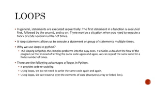  In general, statements are executed sequentially: The first statement in a function is executed
first, followed by the second, and so on. There may be a situation when you need to execute a
block of code several number of times.
 A loop statement allows us to execute a statement or group of statements multiple times.
 Why we use loops in python?
 The looping simplifies the complex problems into the easy ones. It enables us to alter the flow of the
program so that instead of writing the same code again and again, we can repeat the same code for a
finite number of times.
 There are the following advantages of loops in Python.
 It provides code re-usability.
 Using loops, we do not need to write the same code again and again.
 Using loops, we can traverse over the elements of data structures (array or linked lists).
 