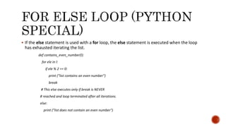  If the else statement is used with a for loop, the else statement is executed when the loop
has exhausted iterating the list.
def contains_even_number(l):
for ele in l:
if ele % 2 == 0:
print ("list contains an even number")
break
# This else executes only if break is NEVER
# reached and loop terminated after all iterations.
else:
print ("list does not contain an even number")
 