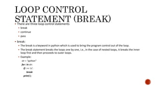  There are three loop control statements
 break
 continue
 pass
 break:
 The break is a keyword in python which is used to bring the program control out of the loop.
 The break statement breaks the loops one by one, i.e., in the case of nested loops, it breaks the inner
loop first and then proceeds to outer loops.
 Example:
str = "python"
for i in str:
if i == 'o':
break
print(i);
 