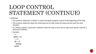  continue:
 The continue statement in Python is used to bring the program control to the beginning of the loop.
 The continue statement skips the remaining lines of code inside the loop and start with the next
iteration.
 It is mainly used for a particular condition inside the loop so that we can skip some specific code for a
particular condition.
 Example:
i = 0
while(i < 10):
i = i+1
if(i == 5):
continue
print(i)
 