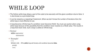  The Python while loop allows a part of the code to be executed until the given condition returns false. It
is also known as a pre-tested loop.
 It can be viewed as a repeating if statement. When we don't know the number of iterations then the
while loop is most effective to use.
 A loop becomes infinite loop if a condition never becomes FALSE. You must use caution when using
while loops because of the possibility that this condition never resolves to a FALSE value. This results in
a loop that never ends. Such a loop is called an infinite loop.
 Syntax:
while expression:
statements
 Example:
i = 1
While(i<=10): #The while loop will iterate until condition becomes false.
print(i)
i=i+1
 