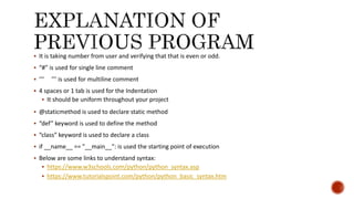  It is taking number from user and verifying that that is even or odd.
 “#” is used for single line comment
 ‘‘‘ ’’’ is used for multiline comment
 4 spaces or 1 tab is used for the Indentation
 It should be uniform throughout your project
 @staticmethod is used to declare static method
 “def” keyword is used to define the method
 “class” keyword is used to declare a class
 if __name__ == "__main__": is used the starting point of execution
 Below are some links to understand syntax:
 https://www.w3schools.com/python/python_syntax.asp
 https://www.tutorialspoint.com/python/python_basic_syntax.htm
 