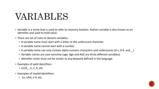  Variable is a name that is used to refer to memory location. Python variable is also known as an
identifier and used to hold value.
 There are set of rules to declare variables:
 A variable name must start with a letter or the underscore character
 A variable name cannot start with a number
 A variable name can only contain alpha-numeric characters and underscores (A-z, 0-9, and _ )
 Variable names are case-sensitive (age, Age and AGE are three different variables)
 Identifier name must not be similar to any keyword defined in the language.
 Examples of valid identifiers:
 a123, _n, n_9, etc.
 Examples of invalid identifiers:
 1a, n%4, n 9, etc.
 