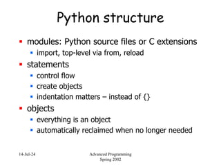 14-Jul-24 Advanced Programming
Spring 2002
Python structure
 modules: Python source files or C extensions
 import, top-level via from, reload
 statements
 control flow
 create objects
 indentation matters – instead of {}
 objects
 everything is an object
 automatically reclaimed when no longer needed
 