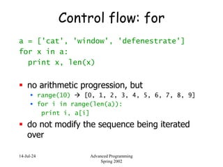 14-Jul-24 Advanced Programming
Spring 2002
Control flow: for
a = ['cat', 'window', 'defenestrate']
for x in a:
print x, len(x)
 no arithmetic progression, but
 range(10)  [0, 1, 2, 3, 4, 5, 6, 7, 8, 9]
 for i in range(len(a)):
print i, a[i]
 do not modify the sequence being iterated
over
 
