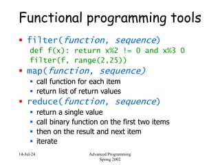 14-Jul-24 Advanced Programming
Spring 2002
Functional programming tools
 filter(function, sequence)
def f(x): return x%2 != 0 and x%3 0
filter(f, range(2,25))
 map(function, sequence)
 call function for each item
 return list of return values
 reduce(function, sequence)
 return a single value
 call binary function on the first two items
 then on the result and next item
 iterate
 