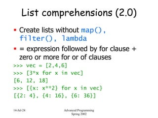 14-Jul-24 Advanced Programming
Spring 2002
List comprehensions (2.0)
 Create lists without map(),
filter(), lambda
 = expression followed by for clause +
zero or more for or of clauses
>>> vec = [2,4,6]
>>> [3*x for x in vec]
[6, 12, 18]
>>> [{x: x**2} for x in vec}
[{2: 4}, {4: 16}, {6: 36}]
 