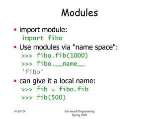 14-Jul-24 Advanced Programming
Spring 2002
Modules
 import module:
import fibo
 Use modules via "name space":
>>> fibo.fib(1000)
>>> fibo.__name__
'fibo'
 can give it a local name:
>>> fib = fibo.fib
>>> fib(500)
 
