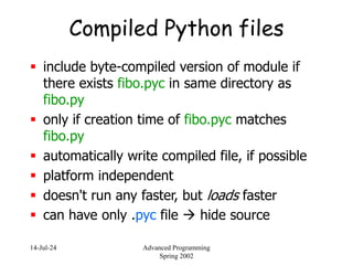 14-Jul-24 Advanced Programming
Spring 2002
Compiled Python files
 include byte-compiled version of module if
there exists fibo.pyc in same directory as
fibo.py
 only if creation time of fibo.pyc matches
fibo.py
 automatically write compiled file, if possible
 platform independent
 doesn't run any faster, but loads faster
 can have only .pyc file  hide source
 