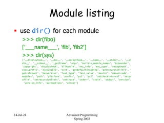 14-Jul-24 Advanced Programming
Spring 2002
Module listing
 use dir() for each module
>>> dir(fibo)
['___name___', 'fib', 'fib2']
>>> dir(sys)
['__displayhook__', '__doc__', '__excepthook__', '__name__', '__stderr__', '__st
din__', '__stdout__', '_getframe', 'argv', 'builtin_module_names', 'byteorder',
'copyright', 'displayhook', 'dllhandle', 'exc_info', 'exc_type', 'excepthook', '
exec_prefix', 'executable', 'exit', 'getdefaultencoding', 'getrecursionlimit', '
getrefcount', 'hexversion', 'last_type', 'last_value', 'maxint', 'maxunicode', '
modules', 'path', 'platform', 'prefix', 'ps1', 'ps2', 'setcheckinterval', 'setpr
ofile', 'setrecursionlimit', 'settrace', 'stderr', 'stdin', 'stdout', 'version',
'version_info', 'warnoptions', 'winver']
 