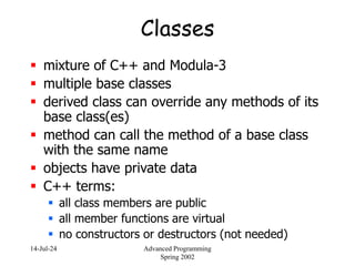 14-Jul-24 Advanced Programming
Spring 2002
Classes
 mixture of C++ and Modula-3
 multiple base classes
 derived class can override any methods of its
base class(es)
 method can call the method of a base class
with the same name
 objects have private data
 C++ terms:
 all class members are public
 all member functions are virtual
 no constructors or destructors (not needed)
 