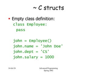14-Jul-24 Advanced Programming
Spring 2002
~ C structs
 Empty class definition:
class Employee:
pass
john = Employee()
john.name = 'John Doe'
john.dept = 'CS'
john.salary = 1000
 