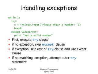14-Jul-24 Advanced Programming
Spring 2002
Handling exceptions
while 1:
try:
x = int(raw_input("Please enter a number: "))
break
except ValueError:
print "Not a valid number"
 First, execute try clause
 if no exception, skip except clause
 if exception, skip rest of try clause and use except
clause
 if no matching exception, attempt outer try
statement
 