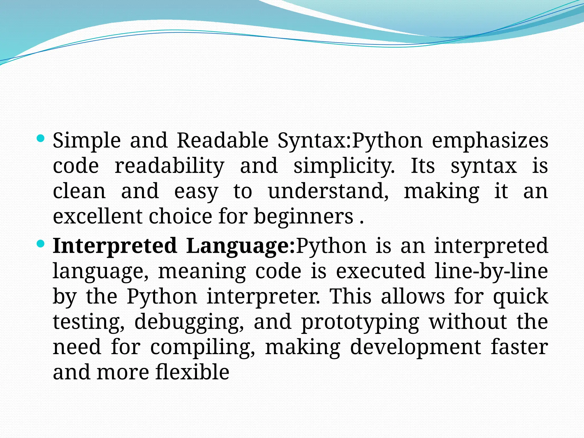  Simple and Readable Syntax:Python emphasizes
code readability and simplicity. Its syntax is
clean and easy to understand, making it an
excellent choice for beginners .
 Interpreted Language:Python is an interpreted
language, meaning code is executed line-by-line
by the Python interpreter. This allows for quick
testing, debugging, and prototyping without the
need for compiling, making development faster
and more flexible
 