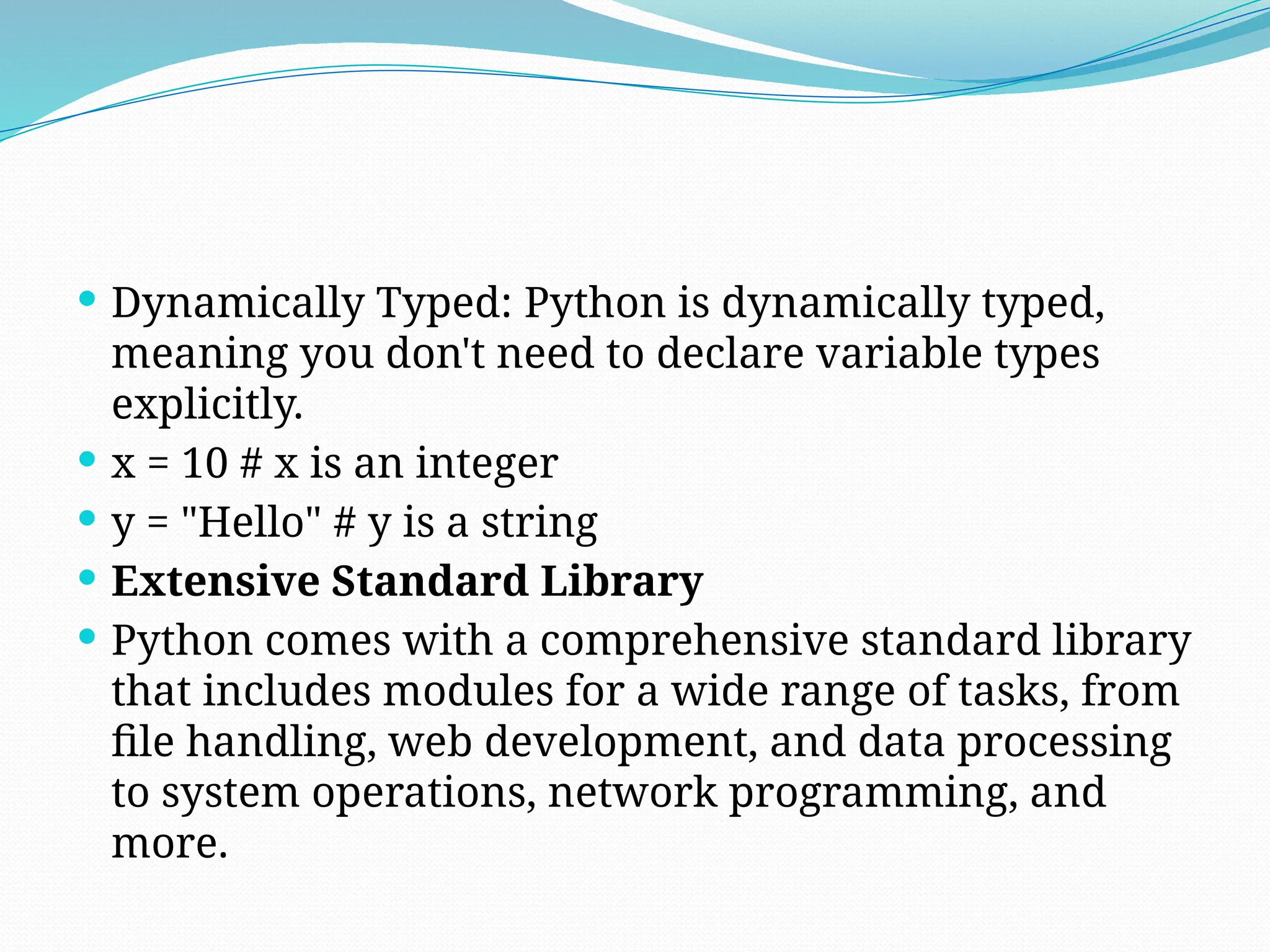  Dynamically Typed: Python is dynamically typed,
meaning you don't need to declare variable types
explicitly.
 x = 10 # x is an integer
 y = "Hello" # y is a string
 Extensive Standard Library
 Python comes with a comprehensive standard library
that includes modules for a wide range of tasks, from
file handling, web development, and data processing
to system operations, network programming, and
more.
 