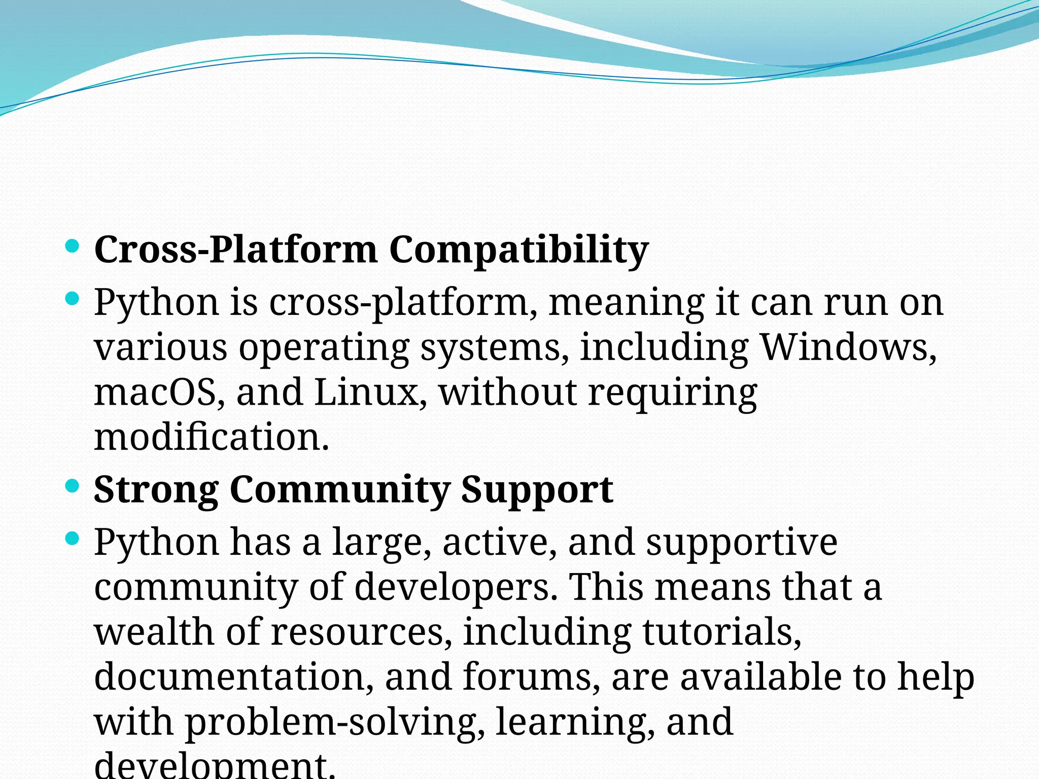  Cross-Platform Compatibility
 Python is cross-platform, meaning it can run on
various operating systems, including Windows,
macOS, and Linux, without requiring
modification.
 Strong Community Support
 Python has a large, active, and supportive
community of developers. This means that a
wealth of resources, including tutorials,
documentation, and forums, are available to help
with problem-solving, learning, and
 