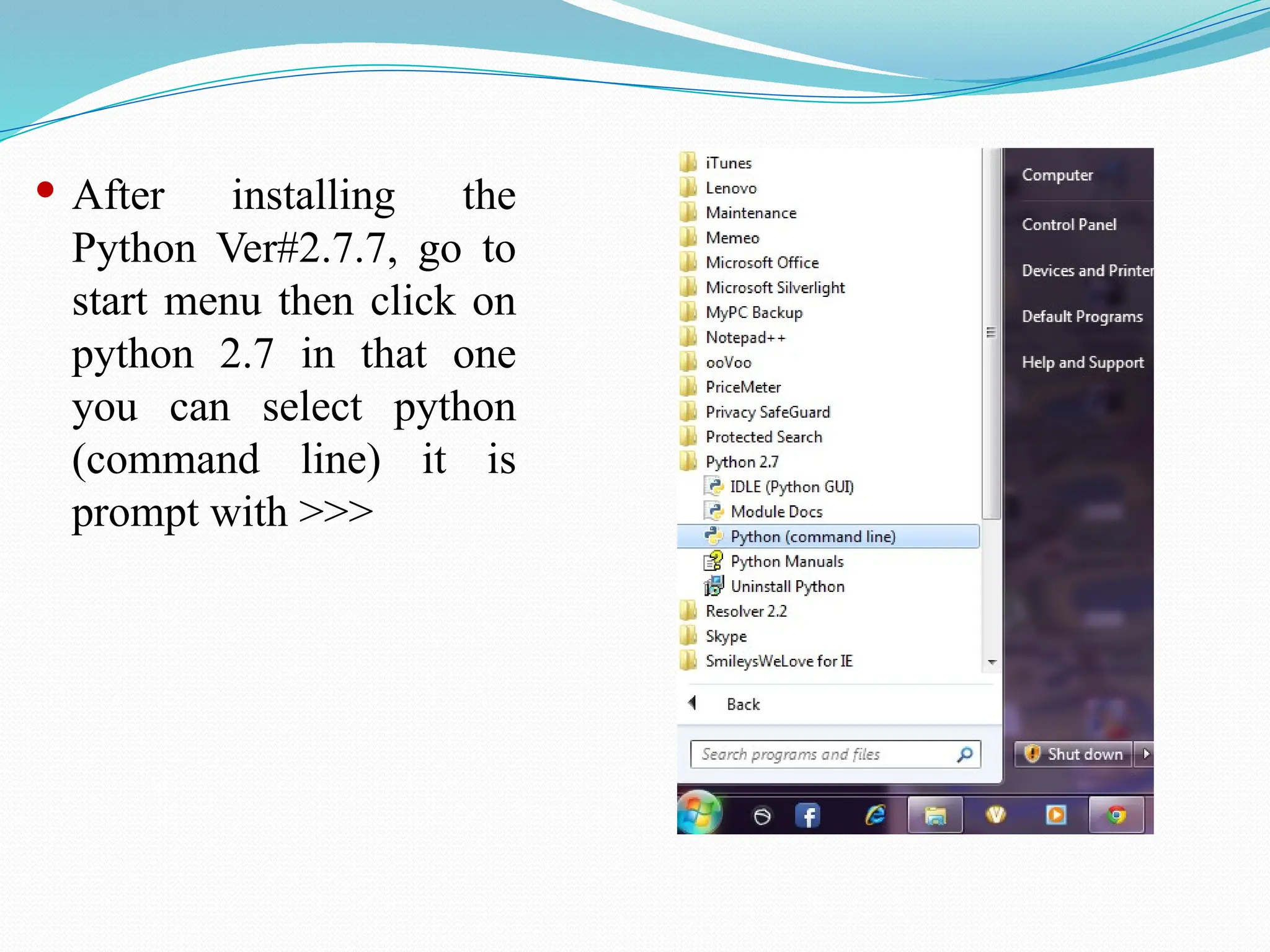  After installing the
Python Ver#2.7.7, go to
start menu then click on
python 2.7 in that one
you can select python
(command line) it is
prompt with >>>
 