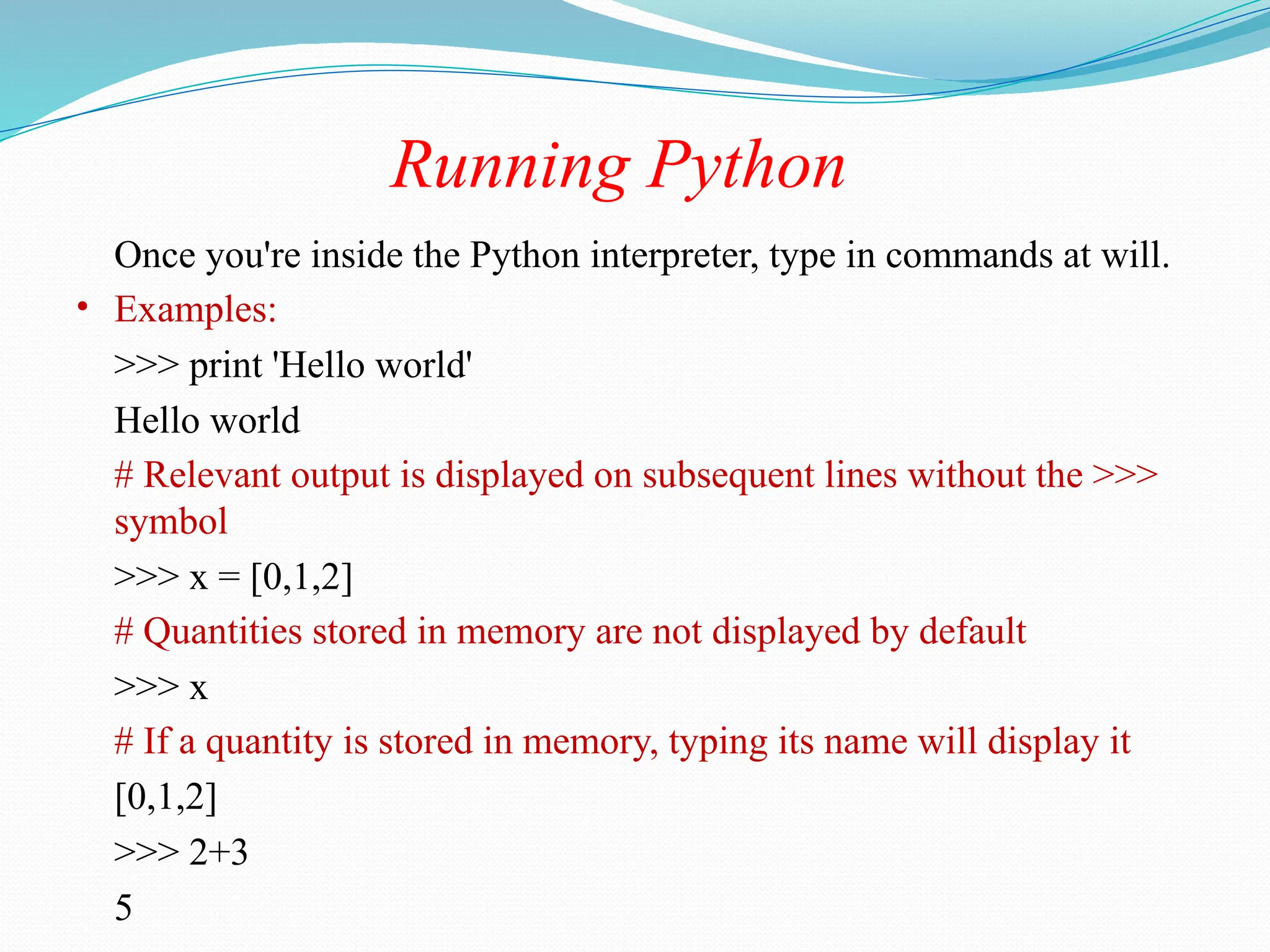 Running Python
Once you're inside the Python interpreter, type in commands at will.
• Examples:
>>> print 'Hello world'
Hello world
# Relevant output is displayed on subsequent lines without the >>>
symbol
>>> x = [0,1,2]
# Quantities stored in memory are not displayed by default
>>> x
# If a quantity is stored in memory, typing its name will display it
[0,1,2]
>>> 2+3
5
 