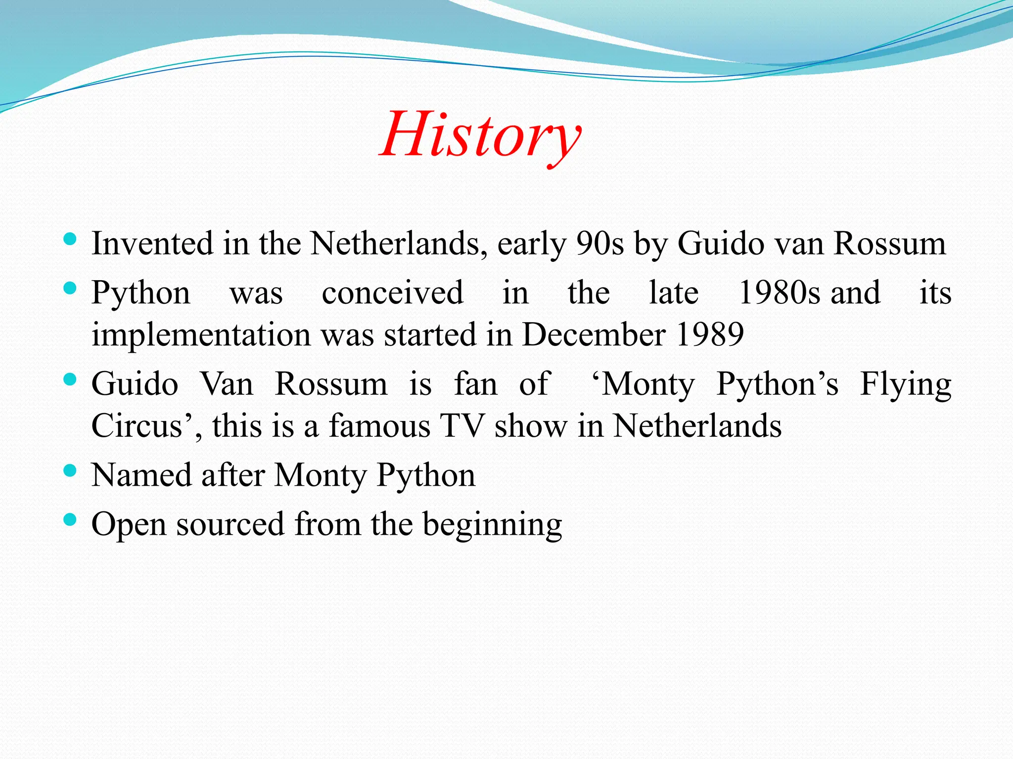 History
 Invented in the Netherlands, early 90s by Guido van Rossum
 Python was conceived in the late 1980s and its
implementation was started in December 1989
 Guido Van Rossum is fan of ‘Monty Python’s Flying
Circus’, this is a famous TV show in Netherlands
 Named after Monty Python
 Open sourced from the beginning
 