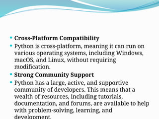 Cross-Platform Compatibility
 Python is cross-platform, meaning it can run on
various operating systems, including Windows,
macOS, and Linux, without requiring
modification.
 Strong Community Support
 Python has a large, active, and supportive
community of developers. This means that a
wealth of resources, including tutorials,
documentation, and forums, are available to help
with problem-solving, learning, and
 