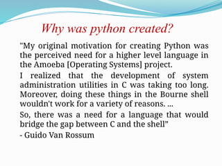 Why was python created?
"My original motivation for creating Python was
the perceived need for a higher level language in
the Amoeba [Operating Systems] project.
I realized that the development of system
administration utilities in C was taking too long.
Moreover, doing these things in the Bourne shell
wouldn't work for a variety of reasons. ...
So, there was a need for a language that would
bridge the gap between C and the shell”
- Guido Van Rossum
 