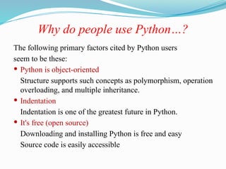 Why do people use Python…?
The following primary factors cited by Python users
seem to be these:
 Python is object-oriented
Structure supports such concepts as polymorphism, operation
overloading, and multiple inheritance.
 Indentation
Indentation is one of the greatest future in Python.
 It's free (open source)
Downloading and installing Python is free and easy
Source code is easily accessible
 