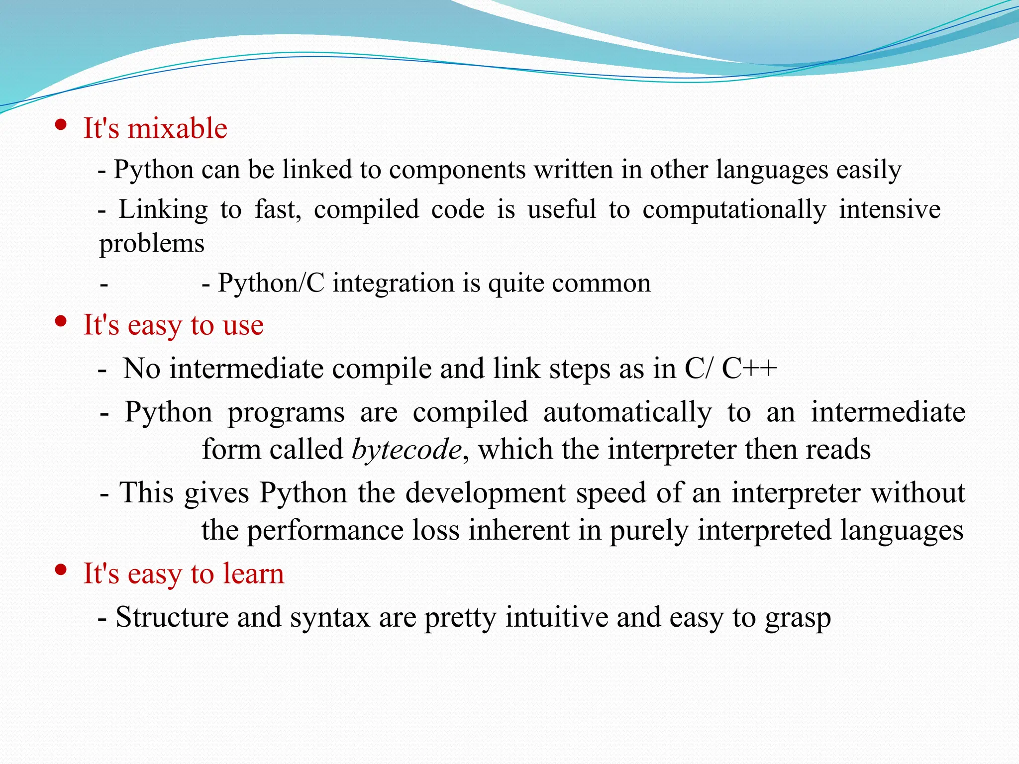  It's mixable
- Python can be linked to components written in other languages easily
- Linking to fast, compiled code is useful to computationally intensive
problems
- - Python/C integration is quite common
 It's easy to use
- No intermediate compile and link steps as in C/ C++
- Python programs are compiled automatically to an intermediate
form called bytecode, which the interpreter then reads
- This gives Python the development speed of an interpreter without
the performance loss inherent in purely interpreted languages
 It's easy to learn
- Structure and syntax are pretty intuitive and easy to grasp
 