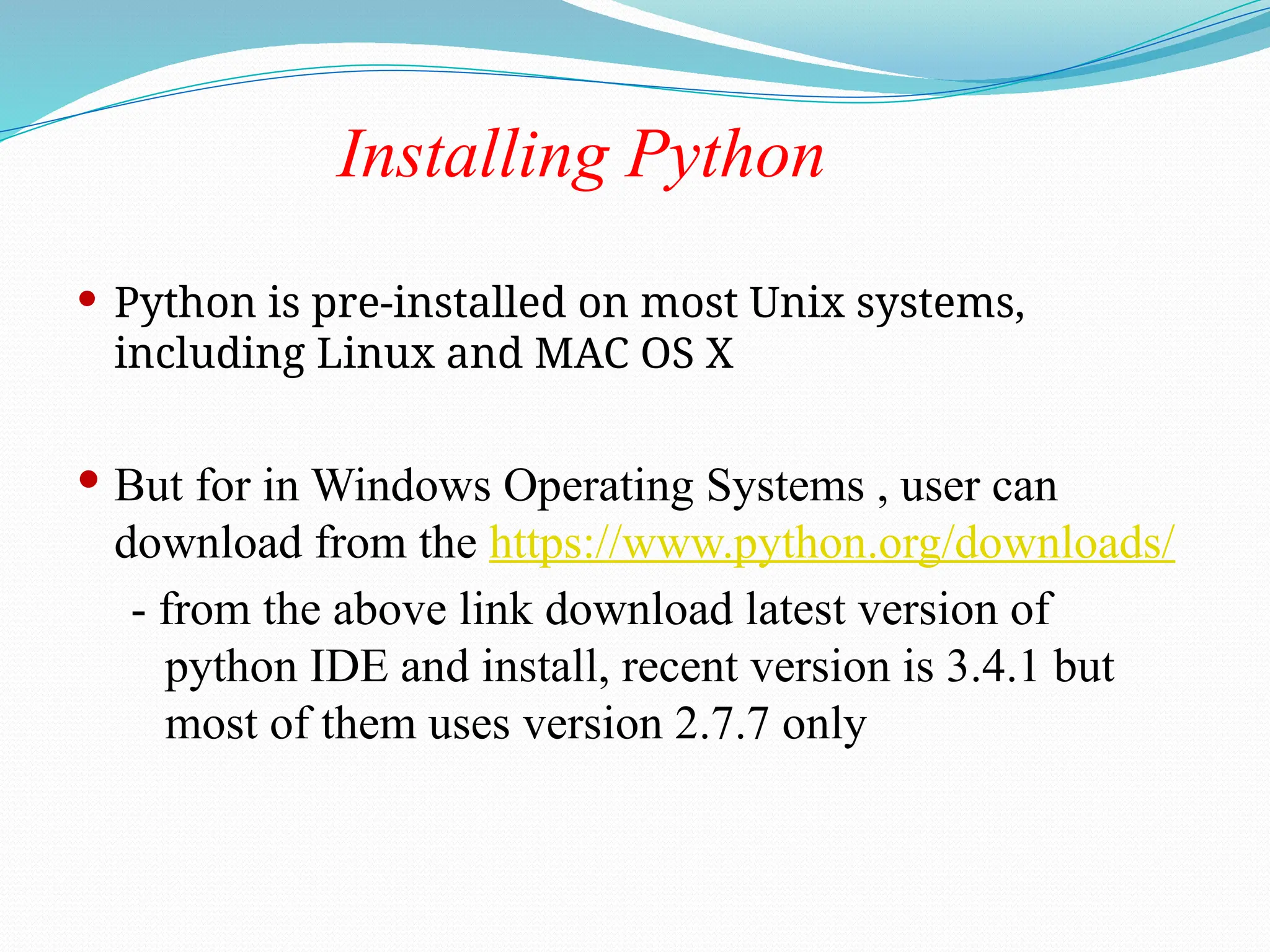 Installing Python
 Python is pre-installed on most Unix systems,
including Linux and MAC OS X
 But for in Windows Operating Systems , user can
download from the https://www.python.org/downloads/
- from the above link download latest version of
python IDE and install, recent version is 3.4.1 but
most of them uses version 2.7.7 only
 