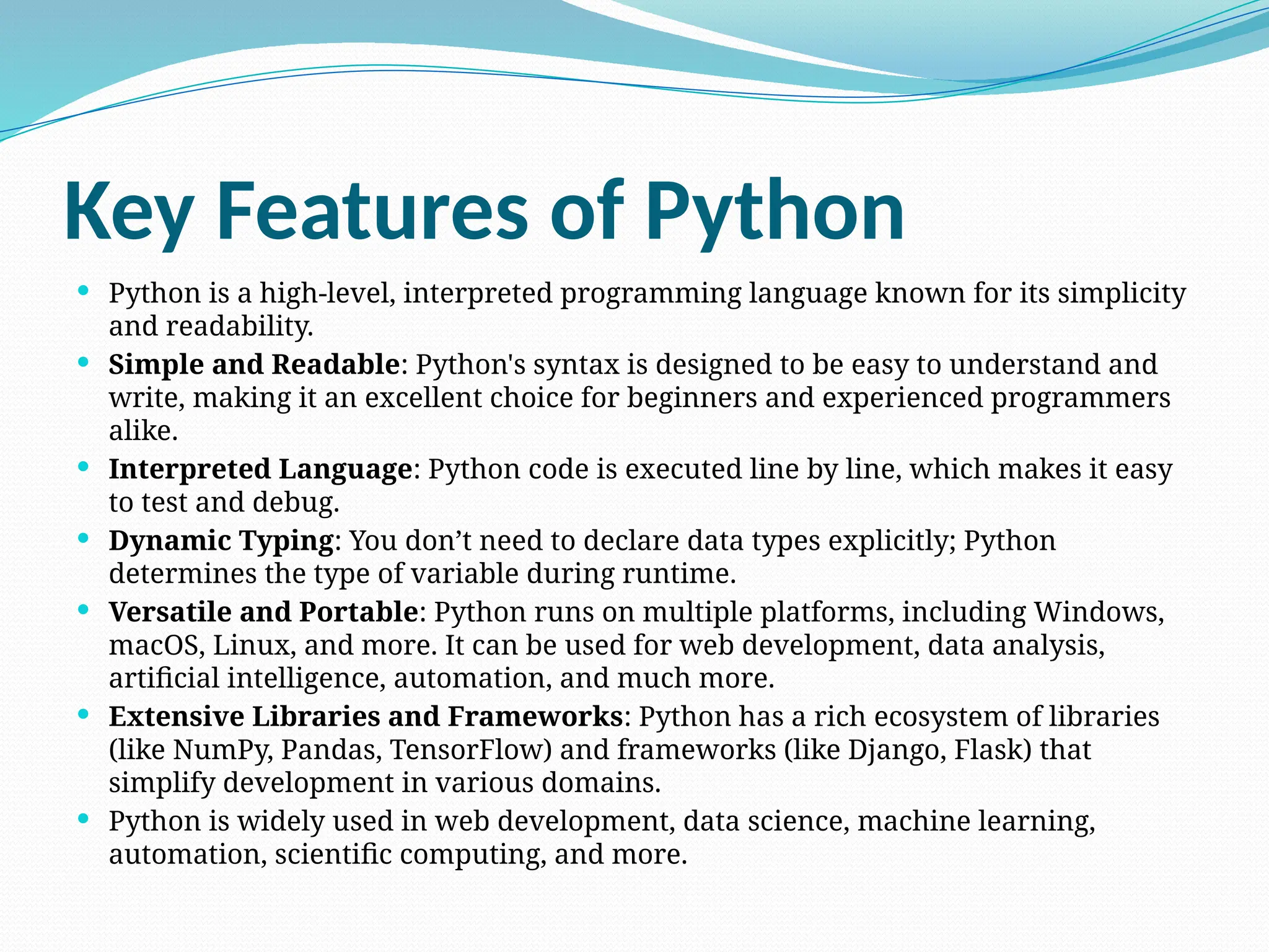 Key Features of Python
 Python is a high-level, interpreted programming language known for its simplicity
and readability.
 Simple and Readable: Python's syntax is designed to be easy to understand and
write, making it an excellent choice for beginners and experienced programmers
alike.
 Interpreted Language: Python code is executed line by line, which makes it easy
to test and debug.
 Dynamic Typing: You don’t need to declare data types explicitly; Python
determines the type of variable during runtime.
 Versatile and Portable: Python runs on multiple platforms, including Windows,
macOS, Linux, and more. It can be used for web development, data analysis,
artificial intelligence, automation, and much more.
 Extensive Libraries and Frameworks: Python has a rich ecosystem of libraries
(like NumPy, Pandas, TensorFlow) and frameworks (like Django, Flask) that
simplify development in various domains.
 Python is widely used in web development, data science, machine learning,
automation, scientific computing, and more.
 