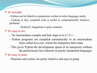  It's mixable
- Python can be linked to components written in other languages easily
- Linking to fast, compiled code is useful to computationally intensive
problems
- - Python/C integration is quite common
 It's easy to use
- No intermediate compile and link steps as in C/ C++
- Python programs are compiled automatically to an intermediate
form called bytecode, which the interpreter then reads
- This gives Python the development speed of an interpreter without
the performance loss inherent in purely interpreted languages
 It's easy to learn
- Structure and syntax are pretty intuitive and easy to grasp
 