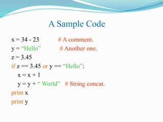 A Sample Code
x = 34 - 23 # A comment.
y = “Hello” # Another one.
z = 3.45
if z == 3.45 or y == “Hello”:
x = x + 1
y = y + “ World” # String concat.
print x
print y
 