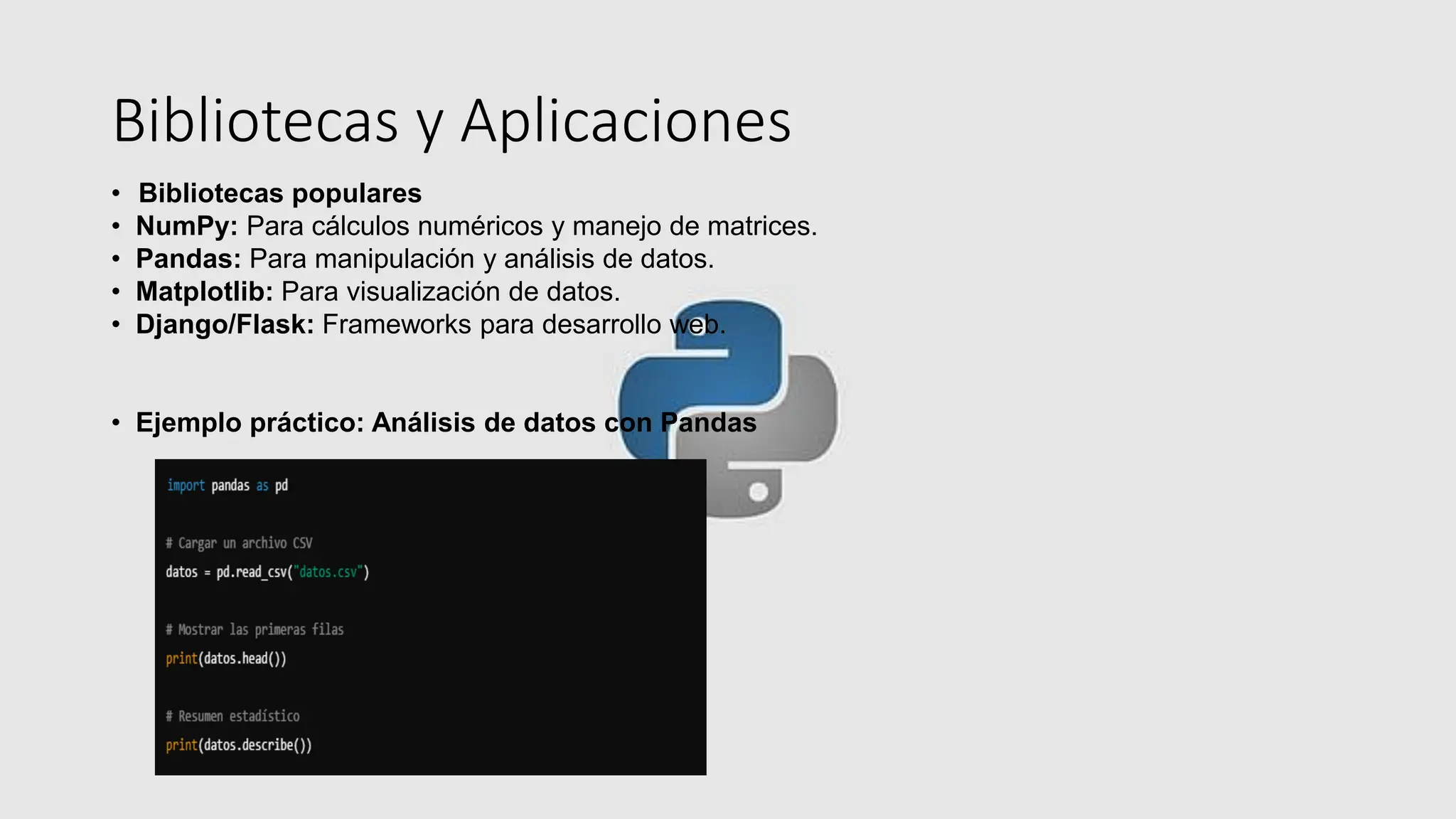 Bibliotecas y Aplicaciones
• Bibliotecas populares
• NumPy: Para cálculos numéricos y manejo de matrices.
• Pandas: Para manipulación y análisis de datos.
• Matplotlib: Para visualización de datos.
• Django/Flask: Frameworks para desarrollo web.
• Ejemplo práctico: Análisis de datos con Pandas
 
