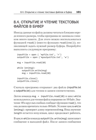 8.4. Открытие и чтение текстовых файлов в буфер   101
8.4. ОТКРЫТИЕ И ЧТЕНИЕ ТЕКСТОВЫХ
ФАЙЛОВ В БУФЕР
Иногда данные из файла должны читаться блоками опре-
деленного размера, чтобы программа не занимала слиш-
ком много памяти. Для этого можно воспользоваться
функцией read() (вместо функции readline()), по-
зволяющей задать нужный размер буфера. Попробуйте
выполнить следующую программу:
inputFile = open ( 'myfile.txt', 'r')
outputFile = open ('myoutputfile.txt', 'w')
msg = inputFile.read(10)
while len(msg):
outputFile.write(msg)
msg = inputFile.read(10)
inputFile.close()
outputFile.close()
Сначала программа открывает два файла (inputFile.txt
и outputFile.txt) для чтения и записи соответственно.
Затем команда msg = inputFile.read(10) и цикл while
используются для чтения файла порциями по 10 байт. Зна-
чение 10 в круглых скобках сообщает функции read(), что
она должна прочитать только 10 байт. Условие цикла while
len(msg): проверяет длину переменной msg. Пока значение
length остается ненулевым, цикл продолжает работать.
В цикле while команда outputFile.write(msg) записывает
сообщение в выходной файл. После записи сообщения
 