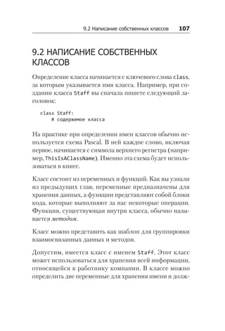 9.2 Написание собственных классов   107
9.2 НАПИСАНИЕ СОБСТВЕННЫХ
КЛАССОВ
Определение класса начинается с ключевого слова class,
за которым указывается имя класса. Например, при со­
здании класса Staff вы сначала пишете следующий за-
головок:
class Staff:
# содержимое класса
На практике при определении имен классов обычно ис-
пользуется схема Pascal. В ней каждое слово, включая
первое, начинается с символа верхнего регистра (напри-
мер, ThisIsAClassName). Именно эта схема будет исполь-
зоваться в книге.
Класс состоит из переменных и функций. Как вы узнали
из предыдущих глав, переменные предназначены для
хранения данных, а функции представляют собой блоки
кода, которые выполняют за нас некоторые операции.
Функция, существующая внутри класса, обычно назы-
вается методом.
Класс можно представить как шаблон для группировки
взаимосвязанных данных и методов.
Допустим, имеется класс с именем Staff. Этот класс
может использоваться для хранения всей информации,
относящейся к работнику компании. В классе можно
определить две переменные для хранения имени и долж-
 