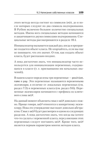 9.2 Написание собственных классов   109
этого метода всегда состоит из символов init, до и по-
сле которых следуют по два символа подчеркивания.
В Python включено большое количество специальных
методов. Имена всех специальных методов начинаются
и заканчиваются двумя символами подчеркивания. Спе-
циальные методы рассматриваются в разделе 10.4.
Инициализатор вызывается каждый раз, когда в програм-
ме создается объект класса. Не огорчайтесь, если вы еще
не понимаете, что это значит. О том, как создать объект
класса, будет рассказано позднее.
А пока достаточно знать, что инициализатор часто ис-
пользуется для инициализации переменных, содержа-
щихся в классе (т. е. присваивания им начальных зна-
чений).
В нашем классе определены три переменные — position,
name и pay. Эти переменные называются переменными
экземпляра, в отличие от локальных переменных (см.
раздел 7.3) и переменных класса (см. раздел 9.6). Пере-
менные экземпляров начинаются с префикса из ключе-
вого слова self.
На данный момент объяснить смысл self довольно слож-
но. Проще говоря, self относится к конкретному экзем-
пляру. Пока это утверждение выглядит довольно абстра­
ктно. Смысл self будет рассмотрен в одном из следующих
разделов. А пока достаточно знать, что когда вы хотите
что-то сделать с переменной класса, перед именами этих
переменных следует поставить self. Кроме того, self
является первым параметром многих методов класса.
 