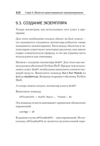 112   Глава 9. Объектно-ориентированное программирование
9.3. СОЗДАНИЕ ЭКЗЕМПЛЯРА
Теперь посмотрим, как использовать этот класс в про-
грамме.
Для этого необходимо создать объект на базе класса —
это называется созданием экземпляра (объекты также
называются экземплярами). Хотя между объектом и эк-
земпляром существуют некоторые различия, они имеют
скорее семантическую природу, и эти два термина часто
используются как синонимы.
Начнем с создания экземпляра Staff. Для этого мы вос-
пользуемся оболочкой Python Shell. Прежде чем исполь-
зовать класс Staff, необходимо выполнить соответству-
ющий модуль. Выполните команду RunRun Module из
файла classdemo.py. Команда открывает оболочку Python
Shell.
А теперь можно создать экземпляр класса Staff.
Выполните команду
officeStaff1 = Staff('Basic', 'Yvonne', 0)
Эта команда отчасти напоминает привычное объявление
переменной:
userAge = 10
В данном случае officeStaff1 — имя переменной. Но по-
скольку officeStaff1 не является целочисленной пере-
 