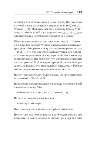 9.3. Создание экземпляра   113
менной, ей не присваивается целое число. Вместо этого
в правой части размещается выражение Staff('Basic',
'Yvonne', 0). При этом мы даем команду классу Staff
создать объект Staff и выполнить метод __init__ для
инициализации переменных экземпляра в классе.
Обратили внимание на три значения 'Basic', 'Yvonne'
и 0 в круглых скобках? Они предназначены для параме-
тров pPosition, pName и pPay в написанном ранее методе
__init__. Эти три значения используются для иници-
ализации переменных экземпляра position, name и pay
соответственно. Вы спросите, что произошло с первым
параметром self? Для параметра self значение пере-
давать не нужно. Это специальный параметр, и Python
добавит его автоматически при вызове метода.
После того как объект будет создан, он присваивается
переменной officeStaff1.
Попробуйте ввести следующую команду в оболочке Shell
и нажать клавишу Enter:
officeStaff1 = Staff('Basic', 'Yvonne', 0)
На экране появляется сообщение
Creating Staff object
Оно означает, что инициализатор был выполнен.
После того как объект класса Staff будет создан, его
можно будет использовать для обращения к переменным
 