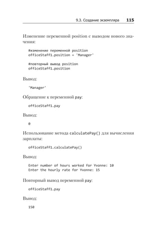 9.3. Создание экземпляра   115
Изменение переменной position с выводом нового зна-
чения:
#изменение переменной position
officeStaff1.position = 'Manager'
#повторный вывод position
officeStaff1.position
Вывод:
'Manager'
Обращение к переменной pay:
officeStaff1.pay
Вывод:
0
Использование метода calculatePay() для вычисления
зарплаты:
officeStaff1.calculatePay()
Вывод:
Enter number of hours worked for Yvonne: 10
Enter the hourly rate for Yvonne: 15
Повторный вывод переменной pay:
officeStaff1.pay
Вывод:
150
 