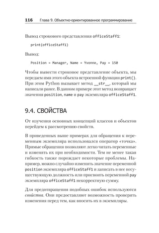 116   Глава 9. Объектно-ориентированное программирование
Вывод строкового представления officeStaff1:
print(officeStaff1)
Вывод:
Position = Manager, Name = Yvonne, Pay = 150
Чтобы вывести строковое представление объекта, мы
передаем имя этого объекта встроенной функции print().
При этом Python вызывает метод __str__, который мы
написали ранее. В данном примере этот метод возвращает
значения position, name и pay экземпляра officeStaff1.
9.4. СВОЙСТВА
От изучения основных концепций классов и объектов
перейдем к рассмотрению свойств.
В приведенных выше примерах для обращения к пере-
менным экземпляра использовался оператор «точка».
Прямые обращения позволяют легко читать переменные
и изменять их при необходимости. Тем не менее такая
гибкость также порождает некоторые проблемы. На-
пример, можно случайно изменить значение переменной
position экземпляра officeStaff1 и записать в нее несу-
ществующую должность или присвоить переменной pay
экземпляра officeStaff1 некорректную сумму.
Для предотвращения подобных ошибок используются
свойства. Они предоставляют возможность проверять
изменения перед тем, как вносить их в экземпляры.
 