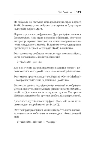 9.4. Свойства   119
Не забудьте об отступах при добавлении строк в класс
Staff. Если отступов не будет, эти строки не будут при-
надлежать классу Staff.
Первая строка в этом фрагменте (@property) называется
декоратором. Я не стану подробно объяснять, что такое
декоратор; вкратце, он позволяет изменить функциональ-
ность следующего метода. В данном случае декоратор
преобразует первый метод position() в свойство.
Этот декоратор сообщает компилятору, что каждый раз,
когда пользователь вводит выражение
officeStaff1.position
для получения запрашиваемого значения должен ис-
пользоваться метод position(), называемый get-методом.
Этот метод просто выводит сообщение «Getter Method»
и возвращает значение переменной _position.
Благодаря декоратору @property, который преобразует
метод в свойство, использовать выражение officeStaff1.
position() для вызова метода уже не нужно. Мы просто
обращаемся к нему без круглых скобок, как к переменной.
Далее идет другой декоратор @position.setter, за кото-
рым следует второй метод position().
Этот декоратор сообщает компилятору, что, когда пользо-
ватели пытаются обновить значение _position командой
вида
officeStaff1.position = 'Manager'
 