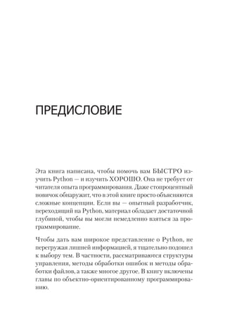 ПРЕДИСЛОВИЕ
Эта книга написана, чтобы помочь вам БЫСТРО из-
учить Python — и изучить ХОРОШО. Она не требует от
читателя опыта программирования. Даже стопроцентный
новичок обнаружит, что в этой книге просто объясняются
сложные концепции. Если вы — опытный разработчик,
переходящий на Python, материал обладает достаточной
глубиной, чтобы вы могли немедленно взяться за про-
граммирование.
Чтобы дать вам широкое представление о Python, не
перегружая лишней информацией, я тщательно подошел
к выбору тем. В частности, рассматриваются структуры
управления, методы обработки ошибок и методы обра-
ботки файлов, а также многое другое. В книгу включены
главы по объектно-ориентированному программирова-
нию.
 