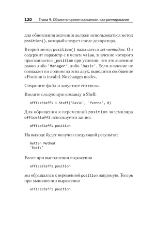 120   Глава 9. Объектно-ориентированное программирование
для обновления значения должен использоваться метод
position(), который следует после декоратора.
Второй метод position() называется set-методом. Он
содержит параметр с именем value, значение которого
присваивается _position при условии, что это значение
равно либо 'Manager', либо 'Basic'. Если значение не
совпадает ни с одним из этих двух, выводится сообщение
«Position is invalid. No changes made».
Сохраните файл и запустите его снова.
Введите следующую команду в Shell:
officeStaff1 = Staff('Basic', 'Yvonne', 0)
Для обращения к переменной position экземпляра
office­Staff1 используется запись
officeStaff1.position
На выходе будет получен следующий результат:
Getter Method
'Basic'
Ранее при выполнении выражения
officeStaff1.position
мы обращались к переменной position напрямую. Теперь
при выполнении выражения
officeStaff1.position
 