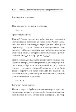 124   Глава 9. Объектно-ориентированное программирование
Вы получите результат
6
Но при попытке выполнить команду
varA.__x
произойдет ошибка.
Почему? Дело в том, что при добавлении двух символов
подчеркивания перед именем переменной Python выпол-
няет так называемую корректировку имен. Обнаружив
переменную с двумя символами подчеркивания, ком-
пилятор Python преобразует имя, добавляя перед ним
одиночный символ подчеркивания и имя класса. Другими
словами, имя __x преобразуется в _A__x.
Таким образом, при добавлении двойного символа под-
черкивания перед именем переменной другие программи-
сты не смогут обратиться к переменной, просто указывая
ее имя (__x в данном случае.) Это означает, что им будет
труднее обратиться к переменной. Но при желании они
все же смогут получить доступ к переменной — для этого
достаточно ввести выражение
varA._A__x
Результат будет равен 5.
Иначе говоря, в Python невозможно гарантированно
ограничить доступ к переменной. Символы подчерки-
вания перед именем усложняют обращение, но упор-
 