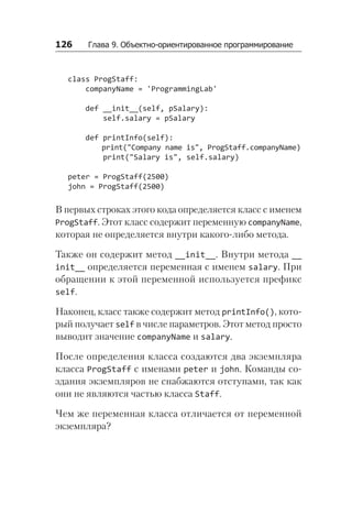 126   Глава 9. Объектно-ориентированное программирование
class ProgStaff:
companyName = 'ProgrammingLab'
def __init__(self, pSalary):
self.salary = pSalary
def printInfo(self):
print("Company name is", ProgStaff.companyName)
print("Salary is", self.salary)
peter = ProgStaff(2500)
john = ProgStaff(2500)
В первых строках этого кода определяется класс с именем
ProgStaff. Этот класс содержит переменную companyName,
которая не определяется внутри какого-либо метода.
Также он содержит метод __init__. Внутри метода __
init__ определяется переменная с именем salary. При
обращении к этой переменной используется префикс
self.
Наконец, класс также содержит метод printInfo(), кото-
рый получает self в числе параметров. Этот метод просто
выводит значение companyName и salary.
После определения класса создаются два экземпляра
класса ProgStaff с именами peter и john. Команды со­
здания экземпляров не снабжаются отступами, так как
они не являются частью класса Staff.
Чем же переменная класса отличается от переменной
экземпляра?
 