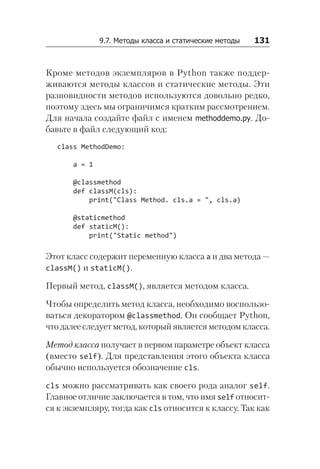9.7. Методы класса и статические методы   131
Кроме методов экземпляров в Python также поддер-
живаются методы классов и статические методы. Эти
разновидности методов используются довольно редко,
поэтому здесь мы ограничимся кратким рассмотрением.
Для начала создайте файл с именем methoddemo.py. До-
бавьте в файл следующий код:
class MethodDemo:
a = 1
@classmethod
def classM(cls):
print("Class Method. cls.a = ", cls.a)
@staticmethod
def staticM():
print("Static method")
Этот класс содержит переменную класса a и два метода —
classM() и staticM().
Первый метод, classM(), является методом класса.
Чтобы определить метод класса, необходимо воспользо-
ваться декоратором @classmethod. Он сообщает Python,
что далее следует метод, который является методом класса.
Метод класса получает в первом параметре объект класса
(вместо self). Для представления этого объекта класса
обычно используется обозначение cls.
cls можно рассматривать как своего рода аналог self.
Главное отличие заключается в том, что имя self относит-
ся к экземпляру, тогда как cls относится к классу. Так как
 