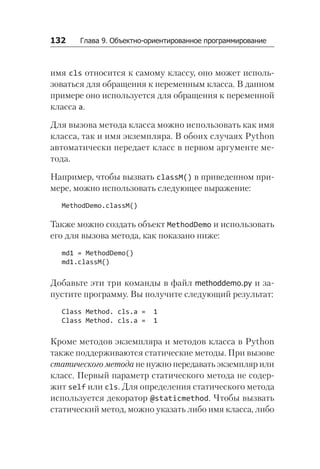 132   Глава 9. Объектно-ориентированное программирование
имя cls относится к самому классу, оно может исполь-
зоваться для обращения к переменным класса. В данном
примере оно используется для обращения к переменной
класса a.
Для вызова метода класса можно использовать как имя
класса, так и имя экземпляра. В обоих случаях Python
автоматически передает класс в первом аргументе ме-
тода.
Например, чтобы вызвать classM() в приведенном при-
мере, можно использовать следующее выражение:
MethodDemo.classM()
Также можно создать объект MethodDemo и использовать
его для вызова метода, как показано ниже:
md1 = MethodDemo()
md1.classM()
Добавьте эти три команды в файл methoddemo.py и за-
пустите программу. Вы получите следующий результат:
Class Method. cls.a = 1
Class Method. cls.a = 1
Кроме методов экземпляра и методов класса в Python
также поддерживаются статические методы. При вызове
статического метода не нужно передавать экземпляр или
класс. Первый параметр статического метода не содер-
жит self или cls. Для определения статического метода
используется декоратор @staticmethod. Чтобы вызвать
статический метод, можно указать либо имя класса, либо
 