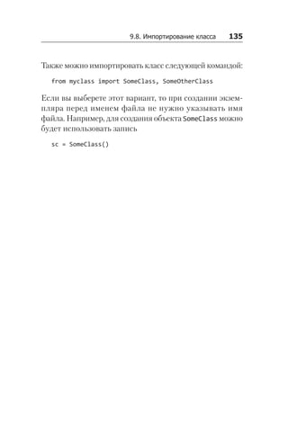 9.8. Импортирование класса   135
Также можно импортировать класс следующей командой:
from myclass import SomeClass, SomeOtherClass
Если вы выберете этот вариант, то при создании экзем-
пляра перед именем файла не нужно указывать имя
файла. Например, для создания объекта SomeClass можно
будет использовать запись
sc = SomeClass()
 
