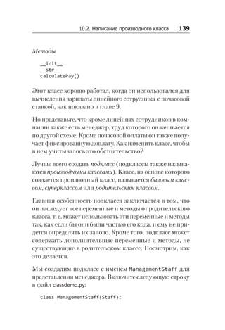 10.2. Написание производного класса   139
Методы
__init__
__str__
calculatePay()
Этот класс хорошо работал, когда он использовался для
вычисления зарплаты линейного сотрудника с почасовой
ставкой, как показано в главе 9.
Но представьте, что кроме линейных сотрудников в ком-
пании также есть менеджер, труд которого оплачивается
по другой схеме. Кроме почасовой оплаты он также полу-
чает фиксированную доплату. Как изменить класс, чтобы
в нем учитывалось это обстоятельство?
Лучше всего создать подкласс (подклассы также называ-
ются производными классами). Класс, на основе которого
создается производный класс, называется базовым клас-
сом, суперклассом или родительским классом.
Главная особенность подкласса заключается в том, что
он наследует все переменные и методы от родительского
класса, т. е. может использовать эти переменные и методы
так, как если бы они были частью его кода, и ему не при-
дется определять их заново. Кроме того, подкласс может
содержать дополнительные переменные и методы, не
существующие в родительском классе. Посмотрим, как
это делается.
Мы создадим подкласс с именем ManagementStaff для
представления менеджера. Включите следующую строку
в файл classdemo.py:
class ManagementStaff(Staff):
 
