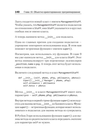 140   Глава 10. Объектно-ориентированное программирование
Здесь создается новый класс с именем ManagementStaff.
Чтобы указать, что ManagementStaff является подклассом
по отношению к Staff, имя Staff указывается в круглых
скобках после имени класса.
А теперь напишем метод __init__ для подкласса.
Одна из главных причин для создания подклассов —
упрощение повторного использования кода. В этом вам
поможет встроенная функция с именем super().
Посмотрим, как использовать эту функцию. В главе 9
мы уже написали метод __init__ для класса Staff. Этот
метод инициализирует три переменные экземпляров
_position, name и pay. А теперь этот метод будет исполь-
зован в подклассе.
Включите следующий метод в класс ManagementStaff:
def __init__ (self, pName, pPay, pAllowance, pBonus):
super().__init__('Manager', pName, pPay)
self.allowance = pAllowance
self.bonus = pBonus
Метод __init__ в классе ManagementStaff имеет пять
параметров — self, pName, pPay, pAllowance и pBonus.
Внутри метода впервой строке функцияsuper() использу-
ется для вызова метода __init__ из базового класса. Функ-
цияsuper() —встроеннаяфункция,котораяможетисполь-
зоваться в подклассах для вызова метода из суперкласса.
В Python 3 при использовании функции super() для вы-
зова метода из родительского класса передавать значение
для параметра self не нужно.
 